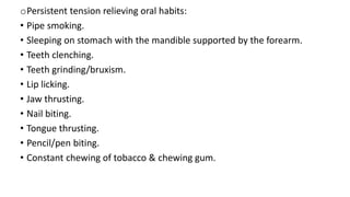 oPersistent tension relieving oral habits:
• Pipe smoking.
• Sleeping on stomach with the mandible supported by the forearm.
• Teeth clenching.
• Teeth grinding/bruxism.
• Lip licking.
• Jaw thrusting.
• Nail biting.
• Tongue thrusting.
• Pencil/pen biting.
• Constant chewing of tobacco & chewing gum.
 