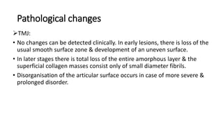Pathological changes
TMJ:
• No changes can be detected clinically. In early lesions, there is loss of the
usual smooth surface zone & development of an uneven surface.
• In later stages there is total loss of the entire amorphous layer & the
superficial collagen masses consist only of small diameter fibrils.
• Disorganisation of the articular surface occurs in case of more severe &
prolonged disorder.
 