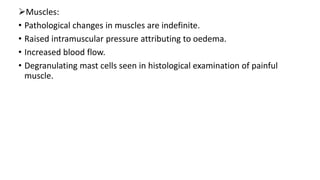 Muscles:
• Pathological changes in muscles are indefinite.
• Raised intramuscular pressure attributing to oedema.
• Increased blood flow.
• Degranulating mast cells seen in histological examination of painful
muscle.
 