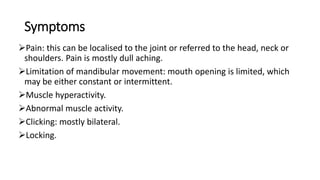 Symptoms
Pain: this can be localised to the joint or referred to the head, neck or
shoulders. Pain is mostly dull aching.
Limitation of mandibular movement: mouth opening is limited, which
may be either constant or intermittent.
Muscle hyperactivity.
Abnormal muscle activity.
Clicking: mostly bilateral.
Locking.
 