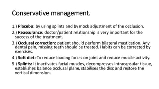 Conservative management.
1.) Placebo: by using splints and by mock adjustment of the occlusion.
2.) Reassurance: doctor/patient relationship is very important for the
success of the treatment.
3.) Occlusal correction: patient should perform bilateral mastication. Any
dental pain, missing teeth should be treated. Habits can be corrected by
exercises.
4.) Soft diet: To reduce loading forces on joint and reduce muscle activity.
5.) Splints: It inactivates facial muscles, decompresses intracapsular tissue,
establishes balance occlusal plane, stabilises the disc and restore the
vertical dimension.
 
