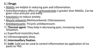 6.) Drugs:
• NSAIDs are helpful in reducing pain and inflammation.
• Antiinflammatory effect of corticosteroids is greater than NSAIDs. Can be
given intra-articular and orally.
• Anxiolytics to reduce anxiety.
• Muscle relaxants:Methocarbamol, Chlorzoxazone.
• Antidepressants: Tricyclic antidepressant.
7.) Thermal agent: They help in decreasing pain, increasing muscle
relaxation.
a.) Superficial moist/dry heat.
b.) Ultrasonography-deep.
8.) Intermaxillary fixation.
9.) Cold: Cold can be used to control inflammation by application of ice
packs to TMJ.
 