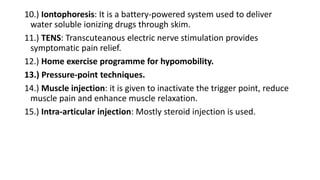 10.) Iontophoresis: It is a battery-powered system used to deliver
water soluble ionizing drugs through skim.
11.) TENS: Transcuteanous electric nerve stimulation provides
symptomatic pain relief.
12.) Home exercise programme for hypomobility.
13.) Pressure-point techniques.
14.) Muscle injection: it is given to inactivate the trigger point, reduce
muscle pain and enhance muscle relaxation.
15.) Intra-articular injection: Mostly steroid injection is used.
 