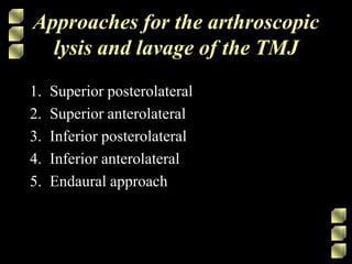 1. Superior posterolateral
2. Superior anterolateral
3. Inferior posterolateral
4. Inferior anterolateral
5. Endaural approach
Approaches for the arthroscopic
lysis and lavage of the TMJ
 
