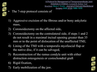 • The 7-step protocol consists of
1) Aggressive excision of the fibrous and/or bony ankylotic
mass,
2) Coronoidectomy on the affected side,
3) Coronoidectomy on the contralateral side, if steps 1 and 2
do not result in a maximal incisal opening greater than 35
mm or to the point of dislocation of the unaffected TMJ,
4) Lining of the TMJ with a temporalis myofascial flap or
the native disc, if it can be salvaged,
5) Reconstruction of the ramus condyle unit with either
distraction osteogenesis or costochondral graft
6) Rigid fixation,
7) Early mobilization of the jaw.
A Protocol for Management of Temporomandibular Joint
Ankylosis in Children. Leonard B. Kaban, Carl
Bouchard, Maria J. Troulis . Journal of Oral and Maxillofacial
Surgery 2009; 67(9):1966–1978
 