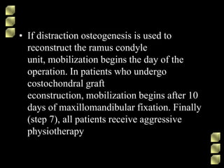 • If distraction osteogenesis is used to
reconstruct the ramus condyle
unit, mobilization begins the day of the
operation. In patients who undergo
costochondral graft
econstruction, mobilization begins after 10
days of maxillomandibular fixation. Finally
(step 7), all patients receive aggressive
physiotherapy
 