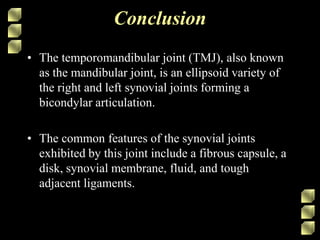 Conclusion
• The temporomandibular joint (TMJ), also known
as the mandibular joint, is an ellipsoid variety of
the right and left synovial joints forming a
bicondylar articulation.
• The common features of the synovial joints
exhibited by this joint include a fibrous capsule, a
disk, synovial membrane, fluid, and tough
adjacent ligaments.
 