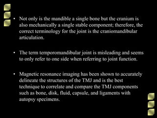• Not only is the mandible a single bone but the cranium is
also mechanically a single stable component; therefore, the
correct terminology for the joint is the craniomandibular
articulation.
• The term temporomandibular joint is misleading and seems
to only refer to one side when referring to joint function.
• Magnetic resonance imaging has been shown to accurately
delineate the structures of the TMJ and is the best
technique to correlate and compare the TMJ components
such as bone, disk, fluid, capsule, and ligaments with
autopsy specimens.
 