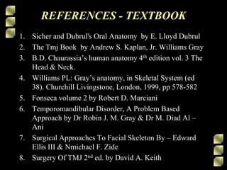 REFERENCES - TEXTBOOK
1. Sicher and Dubrul's Oral Anatomy by E. Lloyd Dubrul
2. The Tmj Book by Andrew S. Kaplan, Jr. Williams Gray
3. B.D. Chaurassia’s human anatomy 4th edition vol. 3 The
Head & Neck.
4. Williams PL: Gray’s anatomy, in Skeletal System (ed
38). Churchill Livingstone, London, 1999, pp 578-582
5. Fonseca volume 2 by Robert D. Marciani
6. Temporomandibular Disorder, A Problem Based
Approach by Dr Robin J. M. Gray & Dr M. Diad Al –
Ani
7. Surgical Approaches To Facial Skeleton By – Edward
Ellis III & Nmichael F. Zide
8. Surgery Of TMJ 2nd ed. by David A. Keith
 