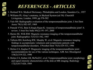 REFERENCES - ARTICLES
1. Dorland WA: Medical Dictionary. Philadelphia and London, Saunders Co., 1957
2. Williams PL: Gray’s anatomy, in Skeletal System (ed 38). Churchill
Livingstone, London, 1999, pp 578-582
3. Yale SH: Radiographic evaluation of the temporomandibular joint. J Am Dent
Assoc 79(1):102-107, 1969
4. Patnaik VVG, Bala S,Singla Rajan K: Anatomy of temporomandibular joint? A
review. J Anat Soc India 49(2):191-197, 2000
5. Harms SE, Wilk RM: Magnetic resonance imaging of the temporomandibular
joint. Radiographics 7(3):521-542, 1987
6. Tallents RH, Katzberg RW, Murphy W, et al: Magnetic resonance imaging
findings in asymptomatic volunteers and symptomatic patients with
temporomandibular disorders. J Prosthet Dent 75(5):529-533, 1996
7. Helms CA, Kaplan P: Diagnostic imaging of the temporomandibular joint:
recommendations for use of the various techniques. AJR Am J Roentgenol
154(2):319-322, 1990
8. Helms CA, Kaban LB, McNeill C, et al: Temporomandibular joint: morphology
and signal intensity characteristics of the disk at MR imaging. Radiology
172(3):817-820, 1989
 