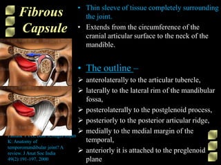 Fibrous
Capsule
• Thin sleeve of tissue completely surrounding
the joint.
• Extends from the circumference of the
cranial articular surface to the neck of the
mandible.
• The outline –
 anterolaterally to the articular tubercle,
 laterally to the lateral rim of the mandibular
fossa,
 posterolaterally to the postglenoid process,
 posteriorly to the posterior articular ridge,
 medially to the medial margin of the
temporal,
 anteriorly it is attached to the preglenoid
plane
Patnaik VVG, Bala S,Singla Rajan
K: Anatomy of
temporomandibular joint? A
review. J Anat Soc India
49(2):191-197, 2000
 