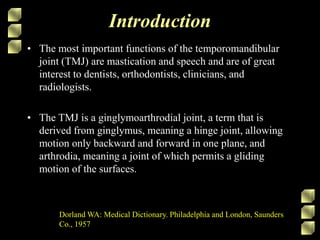 Introduction
• The most important functions of the temporomandibular
joint (TMJ) are mastication and speech and are of great
interest to dentists, orthodontists, clinicians, and
radiologists.
• The TMJ is a ginglymoarthrodial joint, a term that is
derived from ginglymus, meaning a hinge joint, allowing
motion only backward and forward in one plane, and
arthrodia, meaning a joint of which permits a gliding
motion of the surfaces.
Dorland WA: Medical Dictionary. Philadelphia and London, Saunders
Co., 1957
 