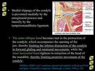• Medial slippage of the condyle
is prevented medially by the
entoglenoid process and
laterally by the
temporomandibular ligament.
McMinn, RMH: Last’s anatomy regional and applied, in Head and Neck
and Spine. Churchill Livingstone, Edinburgh, London, 1994, p. 523
• The outer oblique band becomes taut in the protraction of
the condyle, which accompanies the opening of the
jaw, thereby limiting the inferior distraction of the condyle
in forward gliding and rotational movements, while the
inner horizontal band tightens in retraction of the head of
the mandible, thereby limiting posterior movement of the
condyle .
 