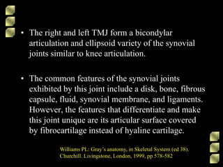 • The right and left TMJ form a bicondylar
articulation and ellipsoid variety of the synovial
joints similar to knee articulation.
• The common features of the synovial joints
exhibited by this joint include a disk, bone, fibrous
capsule, fluid, synovial membrane, and ligaments.
However, the features that differentiate and make
this joint unique are its articular surface covered
by fibrocartilage instead of hyaline cartilage.
Williams PL: Gray’s anatomy, in Skeletal System (ed 38).
Churchill. Livingstone, London, 1999, pp 578-582
 