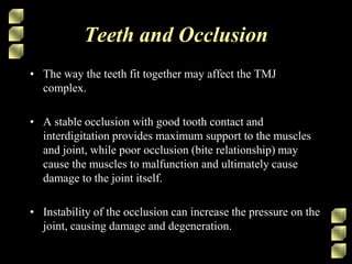 Teeth and Occlusion
• The way the teeth fit together may affect the TMJ
complex.
• A stable occlusion with good tooth contact and
interdigitation provides maximum support to the muscles
and joint, while poor occlusion (bite relationship) may
cause the muscles to malfunction and ultimately cause
damage to the joint itself.
• Instability of the occlusion can increase the pressure on the
joint, causing damage and degeneration.
 