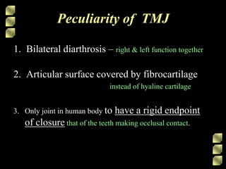 Peculiarity of TMJ
1. Bilateral diarthrosis – right & left function together
2. Articular surface covered by fibrocartilage
instead of hyaline cartilage
3. Only joint in human body to have a rigid endpoint
of closure that of the teeth making occlusal contact.
 