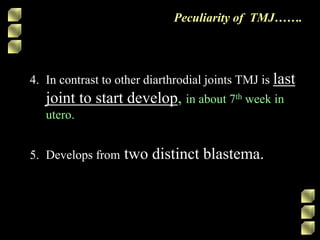 4. In contrast to other diarthrodial joints TMJ is last
joint to start develop, in about 7th week in
utero.
5. Develops from two distinct blastema.
Peculiarity of TMJ…….
 