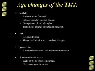 Age changes of the TMJ:
• Condyle:
– Becomes more flattened
– Fibrous capsule becomes thicker.
– Osteoporosis of underlying bone.
– Thinning or absence of cartilaginous zone.
• Disk:
– Becomes thinner.
– Shows hyalinization and chondroid changes.
• Synovial fold:
– Become fibrotic with thick basement membrane.
• Blood vessels and nerves:
– Walls of blood vessels thickened.
– Nerves decrease in number
 