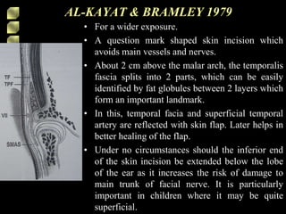 • For a wider exposure.
• A question mark shaped skin incision which
avoids main vessels and nerves.
• About 2 cm above the malar arch, the temporalis
fascia splits into 2 parts, which can be easily
identified by fat globules between 2 layers which
form an important landmark.
• In this, temporal facia and superficial temporal
artery are reflected with skin flap. Later helps in
better healing of the flap.
• Under no circumstances should the inferior end
of the skin incision be extended below the lobe
of the ear as it increases the risk of damage to
main trunk of facial nerve. It is particularly
important in children where it may be quite
superficial.
AL-KAYAT & BRAMLEY 1979
 