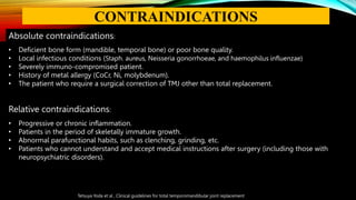 Absolute contraindications:
• Deficient bone form (mandible, temporal bone) or poor bone quality.
• Local infectious conditions (Staph. aureus, Neisseria gonorrhoeae, and haemophilus influenzae)
• Severely immuno-compromised patient.
• History of metal allergy (CoCr, Ni, molybdenum).
• The patient who require a surgical correction of TMJ other than total replacement.
Relative contraindications:
• Progressive or chronic inflammation.
• Patients in the period of skeletally immature growth.
• Abnormal parafunctional habits, such as clenching, grinding, etc.
• Patients who cannot understand and accept medical instructions after surgery (including those with
neuropsychiatric disorders).
Tetsuya Yoda et al , Clinical guidelines for total temporomandibular joint replacement
CONTRAINDICATIONS
 