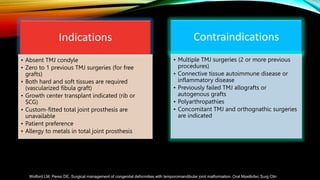 Indications
• Absent TMJ condyle
• Zero to 1 previous TMJ surgeries (for free
grafts)
• Both hard and soft tissues are required
(vascularized fibula graft)
• Growth center transplant indicated (rib or
SCG)
• Custom-fitted total joint prosthesis are
unavailable
• Patient preference
• Allergy to metals in total joint prosthesis
Contraindications
• Multiple TMJ surgeries (2 or more previous
procedures)
• Connective tissue autoimmune disease or
inflammatory disease
• Previously failed TMJ allografts or
autogenous grafts
• Polyarthropathies
• Concomitant TMJ and orthognathic surgeries
are indicated
Wolford LM, Perez DE. Surgical management of congenital deformities with temporomandibular joint malformation. Oral Maxillofac Surg Clin
 
