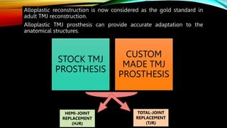 Alloplastic reconstruction is now considered as the gold standard in
adult TMJ reconstruction.
Alloplastic TMJ prosthesis can provide accurate adaptation to the
anatomical structures.
STOCK TMJ
PROSTHESIS
CUSTOM
MADE TMJ
PROSTHESIS
HEMI-JOINT
REPLACEMENT
(HJR)
TOTAL-JOINT
REPLACEMENT
(TJR)
 