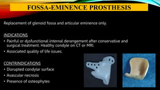 Replacement of glenoid fossa and articular eminence only.
INDICATIONS
• Painful or dysfunctional internal derangement after conservative and
surgical treatment. Healthy condyle on CT or MRI.
• Associated quality of life issues.
CONTRINDICATIONS
• Disrupted condylar surface
• Avascular necrosis
• Presence of osteophytes
FOSSA-EMINENCE PROSTHESIS
 