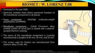 • Developed in the year 2000.
• Spherical condylar head allows positional freedom of
the mandibular component in all planes.
• Fossa component - Ultrahigh molecular-weight
polyethylene (UHMWPE)
• Mandibular component - Cobalt Chromium alloy,
(medial surface of ramal part is coated with a plasma-
sprayed titanium coating).
• The ramus of the mandibular component is currently
manufactured in lengths of 45 mm, 50 mm, and 55 mm.
• The screws used for fixation are manufactured from
titanium alloy (TI-6AL-4V).
Atlas of Temporomandibular Joint Surgery, Second edition, Peter D. Quinn, Eric J. Granquist
N. De Meurechy, A. Braem, M.Y. Mommaerts: Biomaterials in TJR: current status and future perspectives—a narrative review. Int. J. Oral Maxillofac. Surg. 2017
BIOMET / W. LORENZ TJR
 