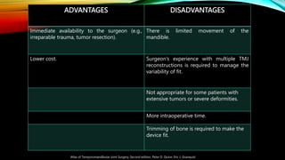 ADVANTAGES DISADVANTAGES
Immediate availability to the surgeon (e.g.,
irreparable trauma, tumor resection).
There is limited movement of the
mandible.
Lower cost. Surgeon’s experience with multiple TMJ
reconstructions is required to manage the
variability of fit.
Not appropriate for some patients with
extensive tumors or severe deformities.
More intraoperative time.
Trimming of bone is required to make the
device fit.
Atlas of Temporomandibular Joint Surgery, Second edition, Peter D. Quinn, Eric J. Granquist
 