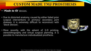 • ‘Made to fit’ devices.
• Due to distorted anatomy, caused by either failed prior
surgical interventions or primary/ secondary joint
diseases, it is extremely difficult to reconstruct with
‘Stock Devices’.
• More recently, with the advent of 3-D printing,
stereolithography and virtual surgical planning, it is
possible to manufacture individualized prosthesis.
Atlas of Temporomandibular Joint Surgery, Second edition, Peter D. Quinn, Eric J. Granquist
CUSTOM MADE TMJ PROSTHESIS
 