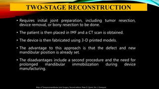 • Requires initial joint preparation, including tumor resection,
device removal, or bony resection to be done.
• The patient is then placed in IMF and a CT scan is obtained.
• The device is then fabricated using 3-D printed models.
• The advantage to this approach is that the defect and new
mandibular position is already set.
• The disadvantages include a second procedure and the need for
prolonged mandibular immobilization during device
manufacturing.
Atlas of Temporomandibular Joint Surgery, Second edition, Peter D. Quinn, Eric J. Granquist
TWO-STAGE RECONSTRUCTION
 