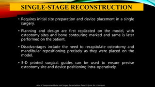• Requires initial site preparation and device placement in a single
surgery.
• Planning and design are first replicated on the model, with
osteotomy sites and bone contouring marked and same is later
performed on the patient.
• Disadvantages include the need to recapitulate osteotomy and
mandibular repositioning precisely as they were placed on the
model.
• 3-D printed surgical guides can be used to ensure precise
osteotomy site and device positioning intra-operatively.
Atlas of Temporomandibular Joint Surgery, Second edition, Peter D. Quinn, Eric J. Granquist
SINGLE-STAGE RECONSTRUCTION
 