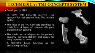 • Developed in 1989.
• In 1999, TMJ Concepts received FDA
approval for their patient-fitted TMJ implant
system.
• The fossa of the TMJ Concepts prosthesis is
made from 4 layers of commercially pure
titanium mesh backing.
• The mesh can be adapted to the patient’s
anatomy, provides stability and allows for
bony ingrowth to occur.
• A UHMWPE lining functions as the
articulating surface.
N. De Meurechy, A. Braem, M.Y. Mommaerts: Biomaterials in TMJ replacement: current status and future perspectives—a narrative review. Int. J. Oral Maxillofac. Surg. 2017
TECHMEDICA / TMJ CONCEPTS SYSTEM
 