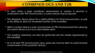 • In cases where a large mandibular advancement or rotation is planned in
combination with TMJ reconstruction, a custom device may be required.
• The alloplastic device allows for a stable platform for facial reconstruction, as well
as the ability to allow for immediate function of the mandible.
• When a custom device is used, reconstruction of TMJ should proceed first, allowing
the custom device to act as an intermediate splint.
• The maxillary osteotomy can then be performed and the maxilla repositioned to
the mandible.
• As in all total TMJ reconstruction cases, great care must be taken to avoid intraoral
contamination of the prosthetic devices.
Atlas of Temporomandibular Joint Surgery, Second edition, Peter D. Quinn, Eric J. Granquist
COMBINED OGS AND TJR
 