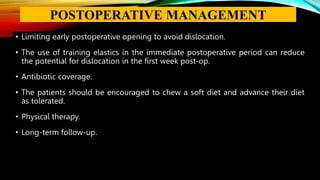 • Limiting early postoperative opening to avoid dislocation.
• The use of training elastics in the immediate postoperative period can reduce
the potential for dislocation in the first week post-op.
• Antibiotic coverage.
• The patients should be encouraged to chew a soft diet and advance their diet
as tolerated.
• Physical therapy.
• Long-term follow-up.
POSTOPERATIVE MANAGEMENT
 