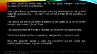 In 1997, Stucki-Mccormick was the first to apply transport distraction
osteogenesis for TMJ reconstruction.
After gap arthroplasty, reverse L-shape osteotomy extending from the sigmoid
notch to approximately 1 cm above the inferior border of the mandible, is
marked.
The vertical cut should be planned parallel to the vector, so it can direct the
transport disc towards glenoid fossa.
The superior surface of the disc is rounded to simulate the condylar surface.
The distractor device is then oriented and fixed parallel to the vertical cut.
Once the distractor device is fixed, the osteotomy can be carried out,
mobilizing the transport segment completely.
S h a r m a R , Manikandhan R, Sneha P, Parameswaran A, Kumar JN, Sailer HF. Neocondyle distraction osteogenesis in the management of temporomandibular joint ankylosis: Report of five cases with
review of literature. Indian J Dent Res 2017;28:269-74.
 