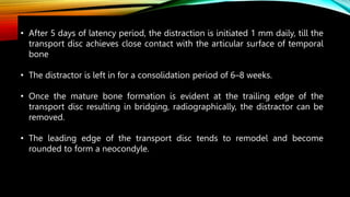 • After 5 days of latency period, the distraction is initiated 1 mm daily, till the
transport disc achieves close contact with the articular surface of temporal
bone
• The distractor is left in for a consolidation period of 6–8 weeks.
• Once the mature bone formation is evident at the trailing edge of the
transport disc resulting in bridging, radiographically, the distractor can be
removed.
• The leading edge of the transport disc tends to remodel and become
rounded to form a neocondyle.
 