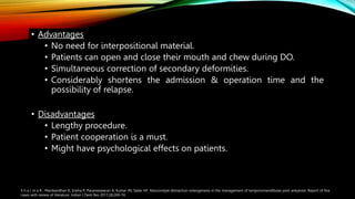 • Advantages
• No need for interpositional material.
• Patients can open and close their mouth and chew during DO.
• Simultaneous correction of secondary deformities.
• Considerably shortens the admission & operation time and the
possibility of relapse.
• Disadvantages
• Lengthy procedure.
• Patient cooperation is a must.
• Might have psychological effects on patients.
S h a r m a R , Manikandhan R, Sneha P, Parameswaran A, Kumar JN, Sailer HF. Neocondyle distraction osteogenesis in the management of temporomandibular joint ankylosis: Report of five
cases with review of literature. Indian J Dent Res 2017;28:269-74.
 