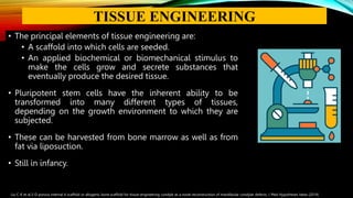 • The principal elements of tissue engineering are:
• A scaffold into which cells are seeded.
• An applied biochemical or biomechanical stimulus to
make the cells grow and secrete substances that
eventually produce the desired tissue.
• Pluripotent stem cells have the inherent ability to be
transformed into many different types of tissues,
depending on the growth environment to which they are
subjected.
• These can be harvested from bone marrow as well as from
fat via liposuction.
• Still in infancy.
Liu C-K et al.3-D porous internal ti scaffold or allogenic bone scaffold for tissue-engineering condyle as a novel reconstruction of mandibular condylar defects, J Med Hypotheses Ideas (2014)
TISSUE ENGINEERING
 