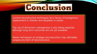 CONCLUSION
Current reconstructive techniques lie in favour of autogenous
replacement in children and alloplasts in adults.
The use of distraction osteogenesis is also being explored
although long-term outcomes are not yet available.
Newer techniques of cartilage reconstruction may ultimately
surpass any form of reconstruction.
 