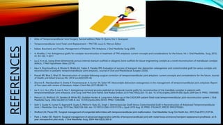 • Atlas of Temporomandibular Joint Surgery, Second edition, Peter D. Quinn, Eric J. Granquist.
• Temporomandibular Joint Total Joint Replacement – TMJ TJR, Louis G. Mercuri Editor
• Kaban, Bouchard, and Troulis. Management of Pediatric TMJ Ankylosis. J Oral Maxillofac Surg 2009.
• A. Khadka, J. Hu: Autogenous grafts for condylar reconstruction in treatment of TMJ ankylosis: current concepts and considerations for the future. Int. J. Oral Maxillofac. Surg. 2012;
41: 94–102. # 2011
• Liu C-K et al., Using three-dimensional porous internal titanium scaffold or allogenic bone scaffold for tissue-engineering condyle as a novel reconstruction of mandibular condylar
defects, J Med Hypotheses Ideas (2014).
• Kaur K, Roychoudhury A, Bhutia O, Bhalla AS, Yadav R, Pandey RM, Evaluation of success of transport disc distraction osteogenesis and costochondral graft for ramus condyle unit
reconstruction in pediatric temporomandibular joint ankylosis., Journal of Oral and Maxillofacial Surgery (2020).
• Prasad BR, Bhat S, Bhat SS. Reconstruction of condyle following surgical correction of temporomandibular joint ankylosis: current concepts and considerations for the future. Journal
of Health and Allied Sciences NU. 2014 Jun;4(02):039-46.
• Sharma R , Manikandhan R, Sneha P, Parameswaran A, Kumar JN, Sailer HF. Neocondyle distraction osteogenesis in the management of temporomandibular joint ankylosis: Report
of five cases with review of literature. Indian J Dent Res 2017;28:269-74.
• Liu Y, Li J, Hu J, Zhu S, Luo E, Hsu Y. Autogenous coronoid process pedicled on temporal muscle grafts for reconstruction of the mandible condylar in patients with
temporomandibular joint ankylosis. Oral Surg Oral Med Oral Pathol Oral Radiol Endod. 2010 Feb;109(2):203-10. doi: 10.1016/j.tripleo.2009.09.006. Epub 2009 Dec 6. PMID: 19969485.
• Mercuri LG, Wolford LM, Sanders B, White RD, Giobbie-Hurder A. Long-term follow-up of the CAD/CAM patient fitted total temporomandibular joint reconstruction system. J Oral
Maxillofac Surg. 2002 Dec;60(12):1440-8. doi: 10.1053/joms.2002.36103. PMID: 12465008.
• Seth S, Gupta H, Kumar D, Agarwal R, Gupta S, Mehra H, Natu SS, Singh J. Sternoclavicular Graft Versus Costochondral Graft In Reconstruction of Ankylosed Temporomandibular
Joint. J Maxillofac Oral Surg. 2019 Dec;18(4):559-566. doi: 10.1007/s12663-019-01276-z. Epub 2019 Aug 20. PMID: 31624437; PMCID: PMC6795663.
• Wolford LM, Perez DE. Surgical management of congenital deformities with temporomandibular joint malformation. Oral Maxillofac Surg Clin North Am. 2015 Feb;27(1):137-54.
• Park J, Keller EE, Reid KI. Surgical management of advanced degenerative arthritis of temporomandibular joint with metal fossa-eminence hemijoint replacement prosthesis: an 8-
year retrospective pilot study. J Oral Maxillofac Surg. 2004 Mar;62(3):320-8.
REFERENCES
 