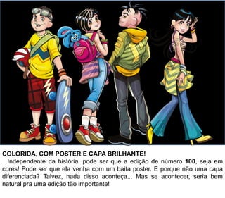COLORIDA, COM POSTER E CAPA BRILHANTE!
Independente da história, pode ser que a edição de número n°100, seja em
cores! Pode ser que ela venha com um baita pôster também. E porque não
uma capa diferenciada? Provavelmente, nada disso vai acontecer... Mas se
acontecer, seria bem natural pra uma edição tão importante!
 