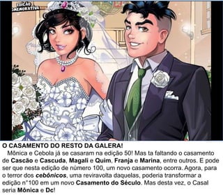 O CASAMENTO DO RESTO DA GALERA!
Mônica e Cebola já se casaram na edição 50! Mas e o casamento de
Cascão e Cascuda? Magali e Quim? Franja e Marina? entre outros. Será
que algum deles, ou todos eles, vão se casar na edição especial? E se, para o
terror dos cebônicos, uma reviravolta daquelas poderia transformar a edição
n°100 em um novo Casamento do Século? Mas desta vez, o Casal seria
Mônica e Dc?
 