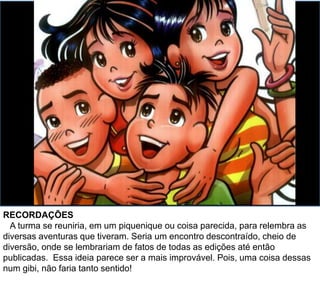 RECORDAÇÕES
A turma se reuniria em um piquenique (ou coisa parecida) para relembrar as
diversas aventuras que tiveram. Seria um encontro descontraído e cheio de
diversão! Onde se lembrariam de fatos de todas as edições até então
publicadas. Essa ideia parece ser a mais improvável. Pois, uma coisa dessas
num gibi, não faria tanto sentido!
 