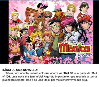INÍCIO DE UMA NOVA ERA!
Talvez, um acontecimento colossal ocorra na TMJ 99 e a partir da TMJ
n°100, uma nova era tem início! O acontecimento, seria algo tão impactante,
que mudaria a turma jovem pra sempre. Isso é só uma ideia, gente! Por mais
improvável que seja.
 