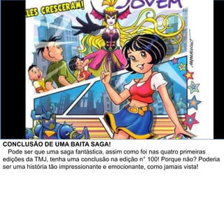 CONCLUSÃO DE UMA “BAITA” SAGA!
Pode ser que uma saga fantástica, assim como foi nas quatro primeiras
edições da TMJ, tenha uma conclusão na edição n° 100! Porque não? Poderia
ser uma história tão impressionante e emocionante, como jamais vista!
Especialmente feita pra essa edição comemorativa!
 
