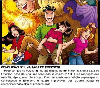 CONCLUSÃO DE UMA SAGA DO EMERSON!
Pode ser que na edição 98, ou até mesmo na 99, inicie mais uma saga do
Emerson, onde ela teria uma conclusão na edição n° 100. Uma conclusão que
seria tão épica, mas tão épica... Que mereceria essa edição superespecial.
Conhecendo o Emerson, é quase improvável, que alguém possa se
decepcionar caso algo assim aconteça!
 