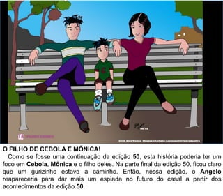 O FILHO DE CEBOLA E MÔNICA!
Como se fosse uma continuação da edição 50, esta história poderia ter um
foco em Cebola, Mônica e o filho deles. Na parte final da edição 50, ficou claro
que um gurizinho estava a caminho. Então, nessa edição, o Angelo
reapareceria para dar mais um espiada no futuro do casal a partir dos
acontecimentos da edição 50.
 