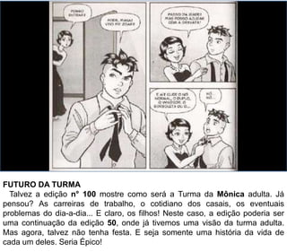 FUTURO DA TURMA
Talvez a edição n° 100 mostre como será a Turma da Mônica adulta. Já
pensou? As carreiras de trabalho, o cotidiano dos casais, os eventuais
problemas do dia-a-dia... E claro, os filhos! Neste caso, a edição poderia ser
uma continuação da edição 50, onde já tivemos uma visão da turma adulta.
Mas agora, poderia ser sem festas. E que seja somente uma história da vida
de cada um deles. Seria Épico, não seria?
 