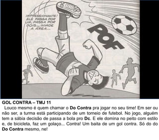 GOL CONTRA – TMJ 11
Louco mesmo é quem chamar o Do Contra pra jogar no seu time! Em ser ou
não ser, a turma está participando de um torneio de futebol. No jogo, alguém
tem a sábia decisão de passa a bola pro Dc. E ele domina no peito com estilo
e, de bicicleta, faz um golaço... Contra! Um baita de um gol contra. Só do do
Do Contra mesmo, ne!
 